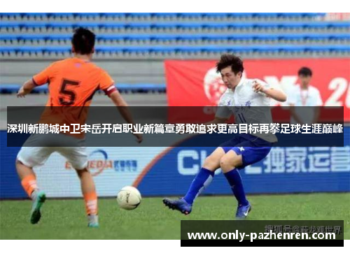 深圳新鹏城中卫宋岳开启职业新篇章勇敢追求更高目标再攀足球生涯巅峰
