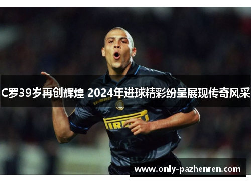 C罗39岁再创辉煌 2024年进球精彩纷呈展现传奇风采 C罗39岁再创辉煌 2024年进球精彩纷呈展现传奇风采