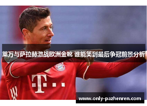 莱万与萨拉赫激战欧洲金靴 谁能笑到最后争冠前景分析 莱万与萨拉赫激战欧洲金靴 谁能笑到最后争冠前景分析