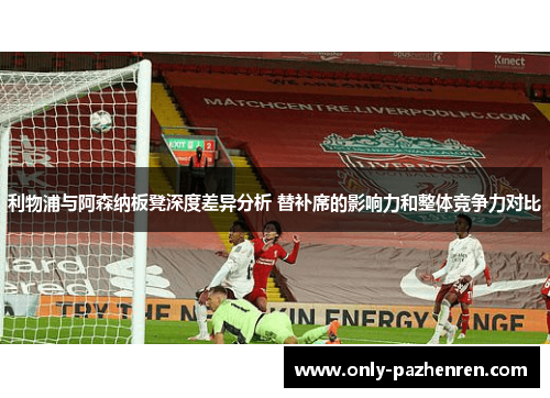 利物浦与阿森纳板凳深度差异分析 替补席的影响力和整体竞争力对比
