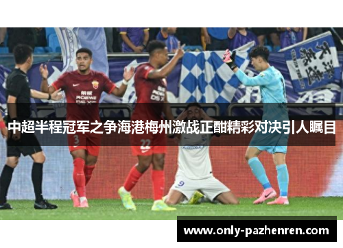 中超半程冠军之争海港梅州激战正酣精彩对决引人瞩目