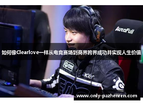 如何像Clearlove一样从电竞赛场到商界跨界成功并实现人生价值 如何像Clearlove一样从电竞赛场到商界跨界成功并实现人生价值