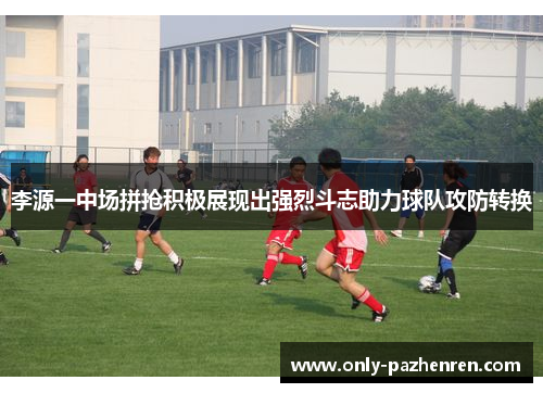 李源一中场拼抢积极展现出强烈斗志助力球队攻防转换