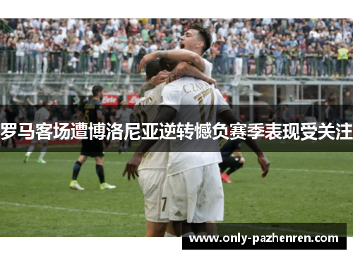 罗马客场遭博洛尼亚逆转憾负赛季表现受关注